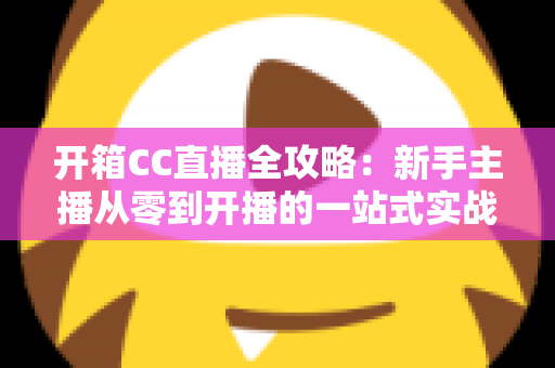 开箱CC直播全攻略：新手主播从零到开播的一站式实战指南