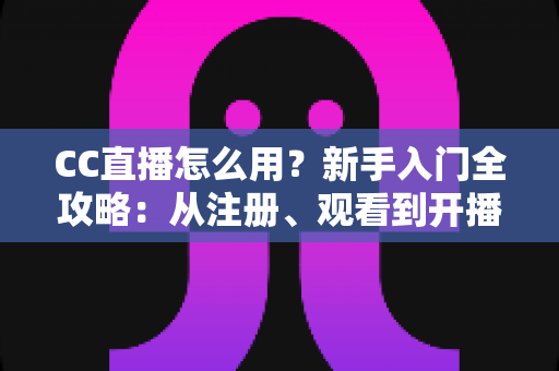 CC直播怎么用？新手入门全攻略：从注册、观看到开播的完整教程详解