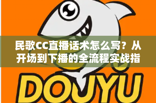 民歌CC直播话术怎么写?从开场到下播的全流程实战指南 民歌CC直播话术怎么写?从开场到下播的全流程实战指南