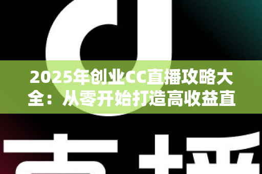 2025年创业CC直播攻略大全：从零开始打造高收益直播事业的实战指南