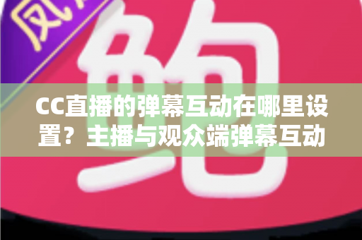 CC直播的弹幕互动在哪里设置？主播与观众端弹幕互动设置全流程指南