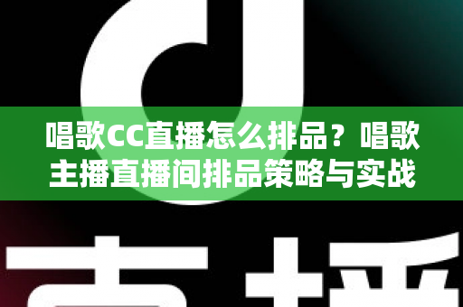 唱歌CC直播怎么排品？唱歌主播直播间排品策略与实战技巧全解析