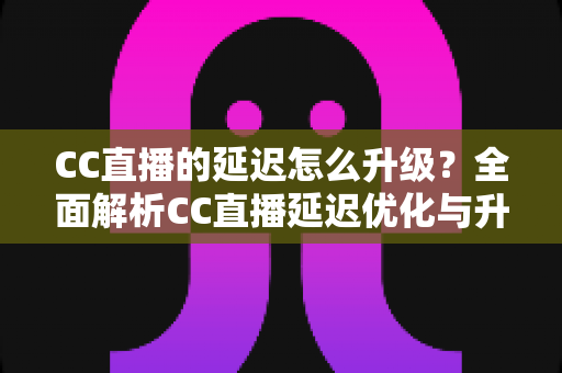 CC直播的延迟怎么升级?全面解析CC直播延迟优化与升级的实用方法 CC直播的延迟怎么升级?全面解析CC直播延迟优化与升级的实用方法