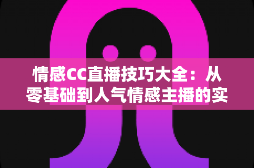 情感CC直播技巧大全：从零基础到人气情感主播的实战进阶指南