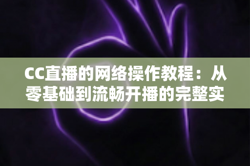 CC直播的网络操作教程：从零基础到流畅开播的完整实操指南