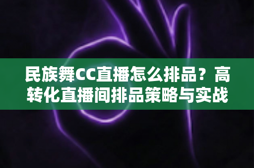民族舞CC直播怎么排品？高转化直播间排品策略与实战方法全解析