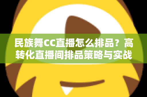 民族舞CC直播怎么排品？高转化直播间排品策略与实战方法全解析