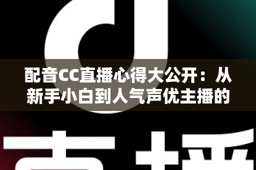 配音CC直播心得大公开：从新手小白到人气声优主播的实战技巧与避坑指南全解析