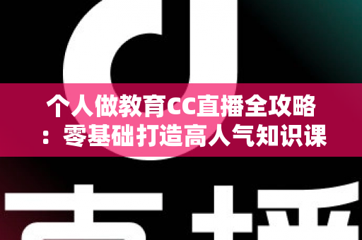 个人做教育CC直播全攻略：零基础打造高人气知识课堂的实战指南