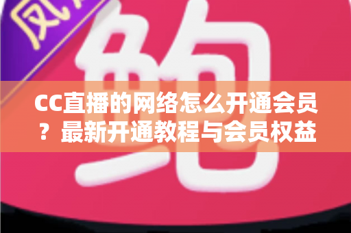 CC直播的网络怎么开通会员?最新开通教程与会员权益一站式解读 CC直播的网络怎么开通会员?最新开通教程与会员权益一站式解读