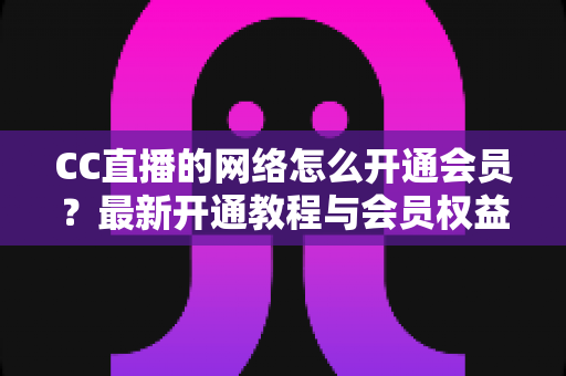 CC直播的网络怎么开通会员？最新开通教程与会员权益一站式解读