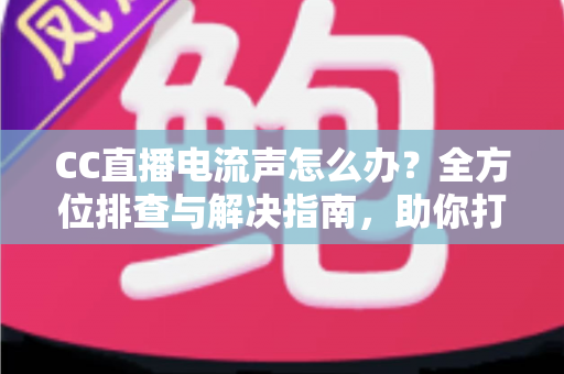 CC直播电流声怎么办？全方位排查与解决指南，助你打造纯净音质直播间