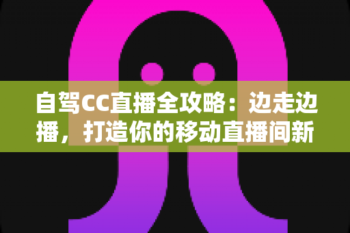 自驾CC直播全攻略：边走边播，打造你的移动直播间新玩法