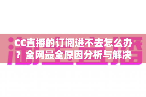 CC直播的订阅进不去怎么办？全网最全原因分析与解决方法一览
