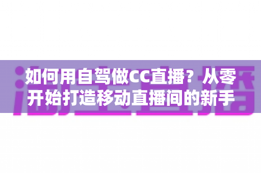 如何用自驾做CC直播?从零开始打造移动直播间的新手全攻略 如何用自驾做CC直播?从零开始打造移动直播间的新手全攻略