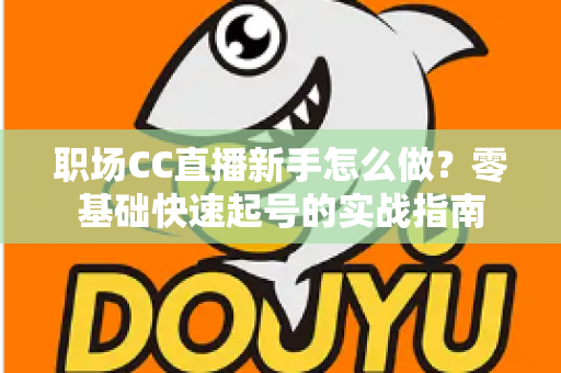 职场CC直播新手怎么做？零基础快速起号的实战指南