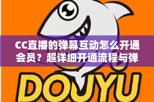 CC直播的弹幕互动怎么开通会员？超详细开通流程与弹幕特权全攻略