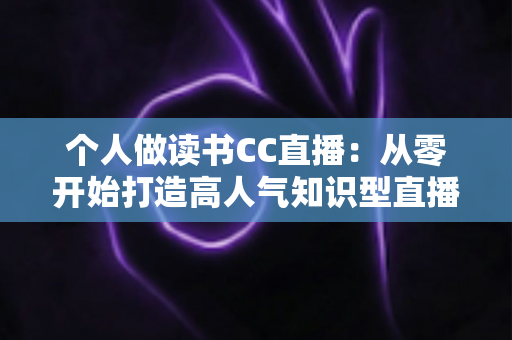 个人做读书CC直播：从零开始打造高人气知识型直播间的完整运营指南