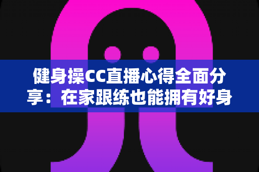 健身操CC直播心得全面分享:在家跟练也能拥有好身材的科学运动指南 健身操CC直播心得全面分享:在家跟练也能拥有好身材的科学运动指南