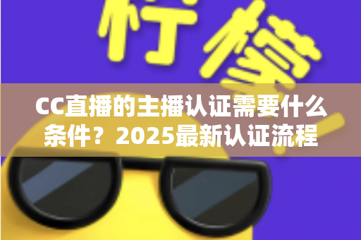CC直播的主播认证需要什么条件？2025最新认证流程、材料清单与避坑指南全解析