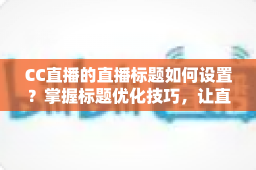 CC直播的直播标题如何设置？掌握标题优化技巧，让直播间人气翻倍