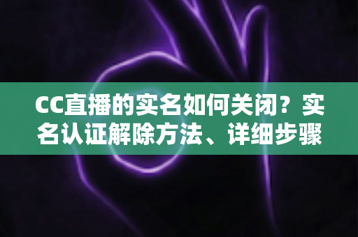 CC直播的实名如何关闭?实名认证解除方法、详细步骤与安全避坑指南全解析 CC直播的实名如何关闭?实名认证解除方法、详细步骤与安全避坑指南全解析