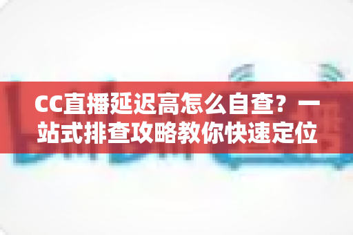 CC直播延迟高怎么自查？一站式排查攻略教你快速定位卡顿根源