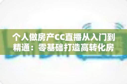 个人做房产CC直播从入门到精通：零基础打造高转化房产直播间的实战指南