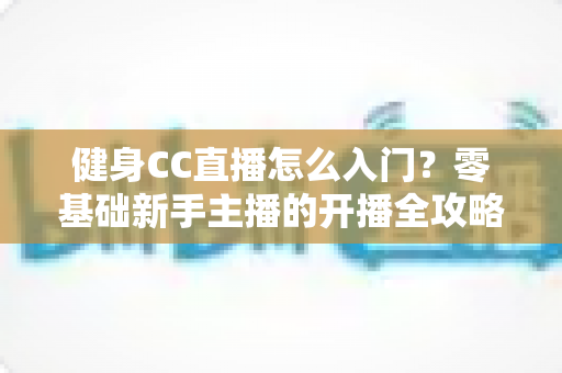健身CC直播怎么入门？零基础新手主播的开播全攻略