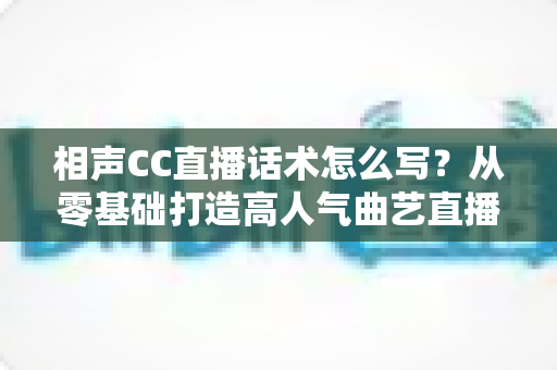 相声CC直播话术怎么写？从零基础打造高人气曲艺直播间的完整话术创作指南