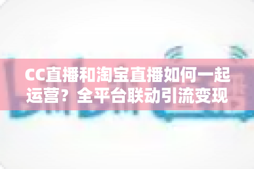CC直播和淘宝直播如何一起运营？全平台联动引流变现的实战指南与运营策略详解