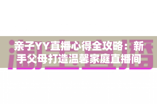 亲子YY直播心得全攻略:新手父母打造温馨家庭直播间的实战经验与避坑指南 亲子YY直播心得全攻略:新手父母打造温馨家庭直播间的实战经验与避坑指南