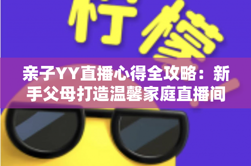 亲子YY直播心得全攻略：新手父母打造温馨家庭直播间的实战经验与避坑指南
