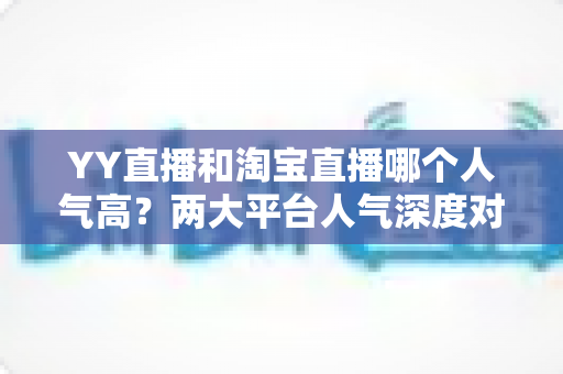YY直播和淘宝直播哪个人气高?两大平台人气深度对比全解析 YY直播和淘宝直播哪个人气高?两大平台人气深度对比全解析