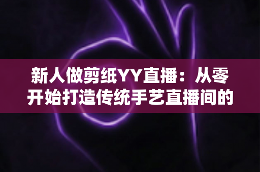 新人做剪纸YY直播：从零开始打造传统手艺直播间的完整指南