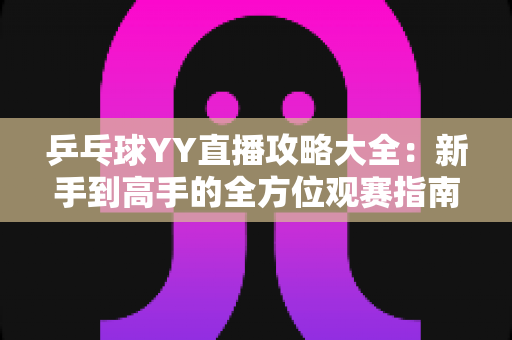乒乓球YY直播攻略大全：新手到高手的全方位观赛指南，看懂比赛、玩转直播间一步到位