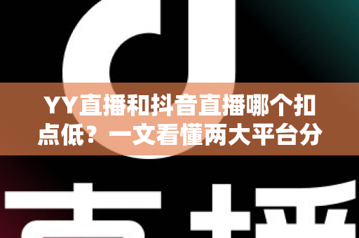 YY直播和抖音直播哪个扣点低？一文看懂两大平台分成规则与主播选择指南