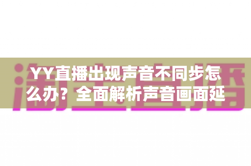 YY直播出现声音不同步怎么办?全面解析声音画面延迟的原因与解决方法 YY直播出现声音不同步怎么办?全面解析声音画面延迟的原因与解决方法