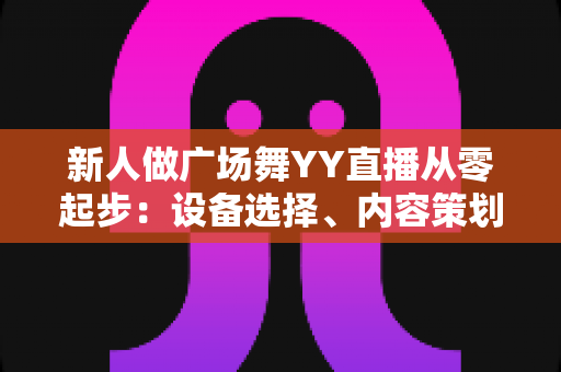 新人做广场舞YY直播从零起步：设备选择、内容策划与涨粉变现全攻略