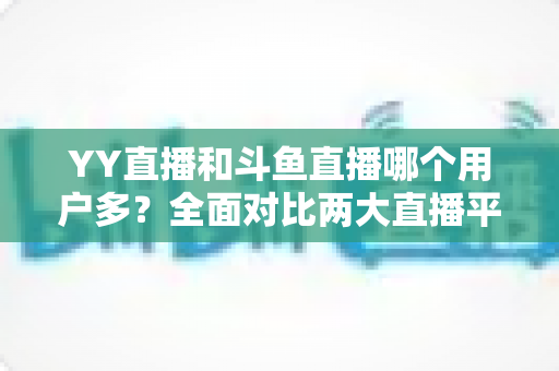 YY直播和斗鱼直播哪个用户多?全面对比两大直播平台的用户规模与特点 YY直播和斗鱼直播哪个用户多?全面对比两大直播平台的用户规模与特点