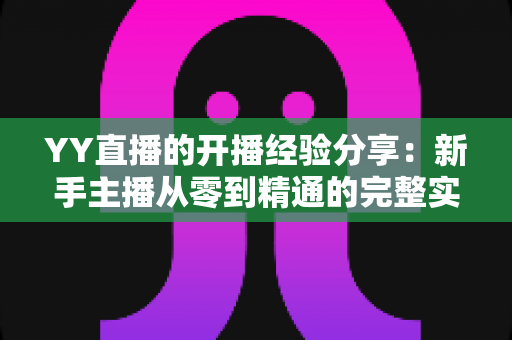 YY直播的开播经验分享：新手主播从零到精通的完整实战指南