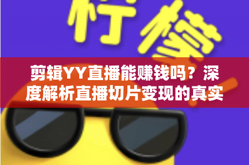 剪辑YY直播能赚钱吗？深度解析直播切片变现的真实收益与新手实操指南