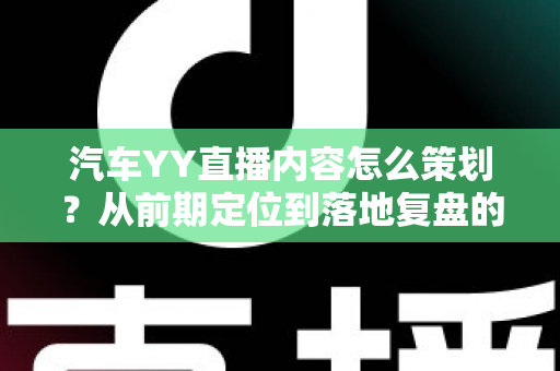 汽车YY直播内容怎么策划？从前期定位到落地复盘的全方位实战指南