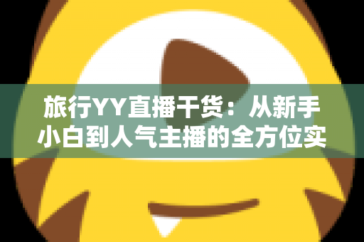 旅行YY直播干货：从新手小白到人气主播的全方位实战指南
