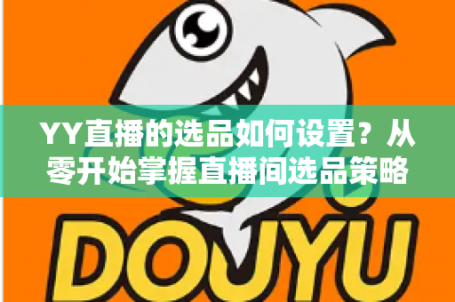 YY直播的选品如何设置？从零开始掌握直播间选品策略与实操技巧的完整指南