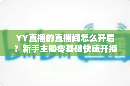 YY直播的直播间怎么开启?新手主播零基础快速开播全攻略 YY直播的直播间怎么开启?新手主播零基础快速开播全攻略