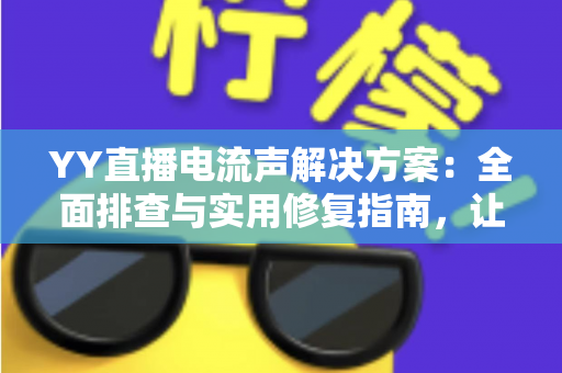 YY直播电流声解决方案：全面排查与实用修复指南，让直播音质瞬间清晰干净