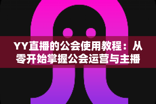 YY直播的公会使用教程：从零开始掌握公会运营与主播成长全攻略