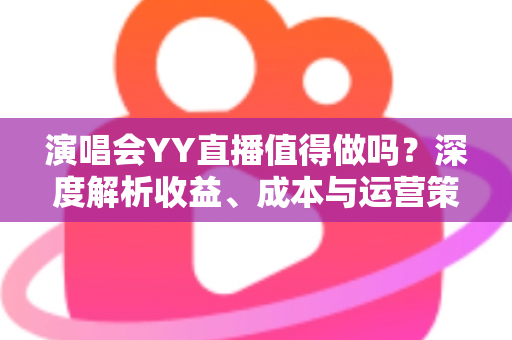 演唱会YY直播值得做吗？深度解析收益、成本与运营策略全指南