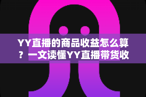 YY直播的商品收益怎么算？一文读懂YY直播带货收益的计算规则与提升技巧